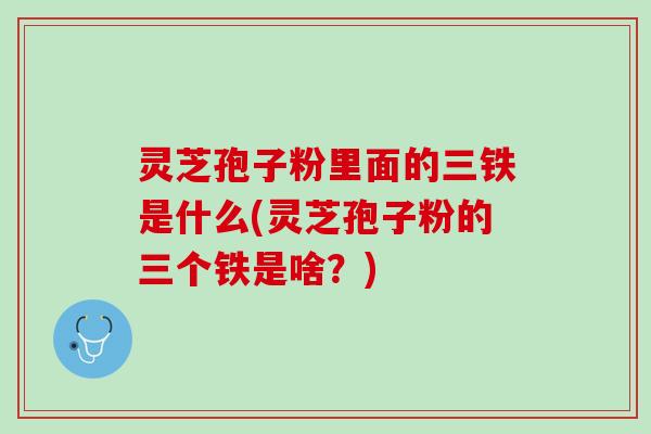 灵芝孢子粉里面的三铁是什么(灵芝孢子粉的三个铁是啥？)