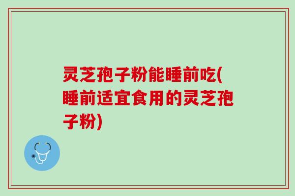 灵芝孢子粉能睡前吃(睡前适宜食用的灵芝孢子粉)