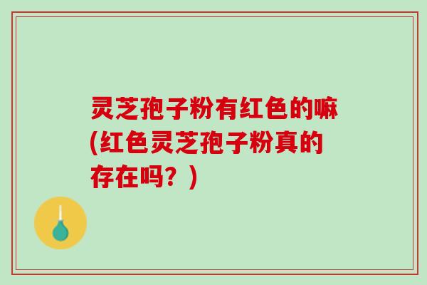 灵芝孢子粉有红色的嘛(红色灵芝孢子粉真的存在吗？)