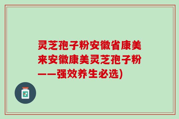 灵芝孢子粉安徽省康美来安徽康美灵芝孢子粉——强效养生必选)