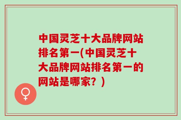中国灵芝十大品牌网站排名第一(中国灵芝十大品牌网站排名第一的网站是哪家？)