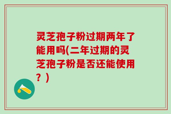 灵芝孢子粉过期两年了能用吗(二年过期的灵芝孢子粉是否还能使用？)