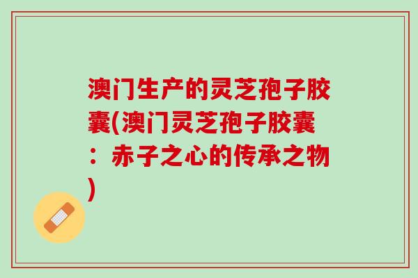 澳门生产的灵芝孢子胶囊(澳门灵芝孢子胶囊：赤子之心的传承之物)