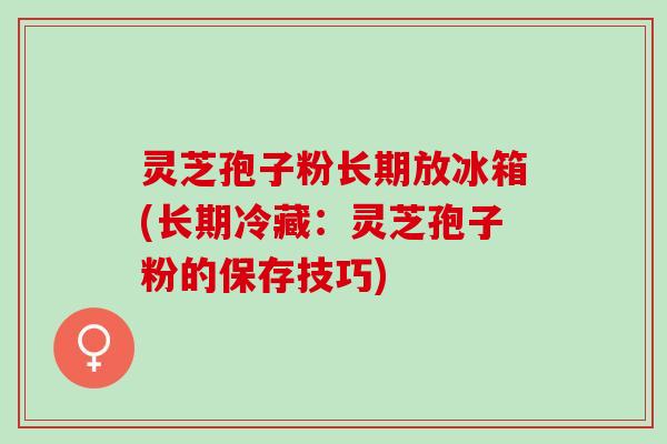 灵芝孢子粉长期放冰箱(长期冷藏：灵芝孢子粉的保存技巧)