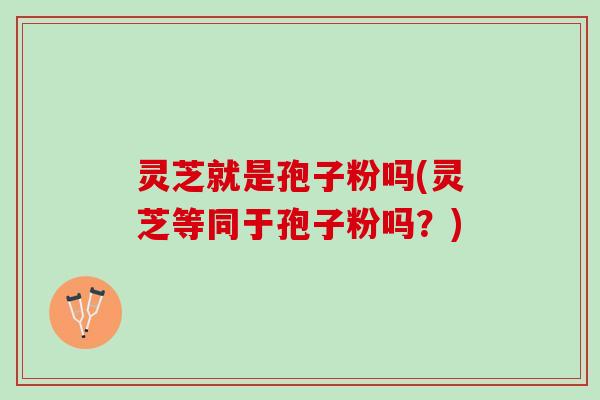 灵芝就是孢子粉吗(灵芝等同于孢子粉吗？)