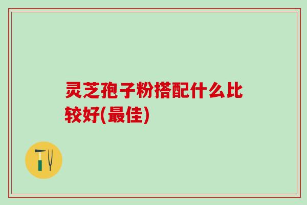 灵芝孢子粉搭配什么比较好(佳) 灵芝孢子粉搭配什么比较好(佳)