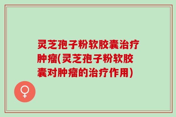 灵芝孢子粉软胶囊治疗肿瘤(灵芝孢子粉软胶囊对肿瘤的治疗作用)