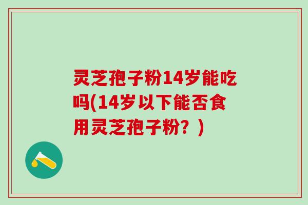 灵芝孢子粉14岁能吃吗(14岁以下能否食用灵芝孢子粉?) 灵芝孢子粉14岁能吃吗(14岁以下能否食用灵芝孢子粉?)