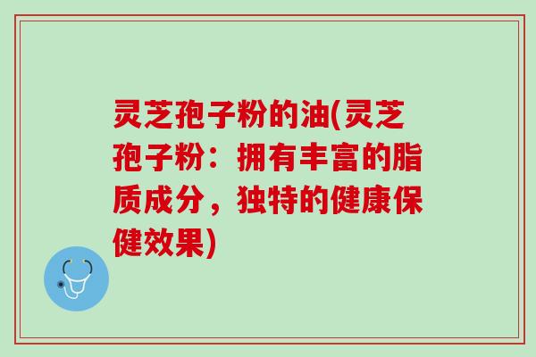 灵芝孢子粉的油(灵芝孢子粉：拥有丰富的脂质成分，独特的健康保健效果)