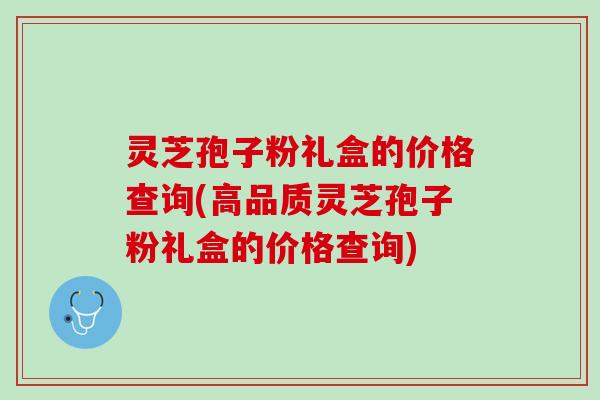 灵芝孢子粉礼盒的价格查询(高品质灵芝孢子粉礼盒的价格查询) 灵芝孢子粉礼盒的价格查询(高品质灵芝孢子粉礼盒的价格查询)