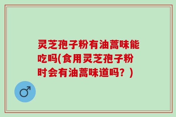 灵芝孢子粉有油蒿味能吃吗(食用灵芝孢子粉时会有油蒿味道吗？)