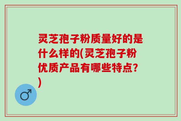 灵芝孢子粉质量好的是什么样的(灵芝孢子粉优质产品有哪些特点？)