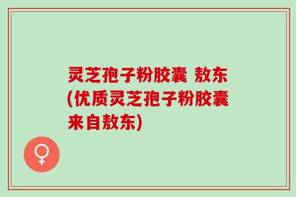灵芝孢子粉胶囊 敖东(优质灵芝孢子粉胶囊来自敖东)