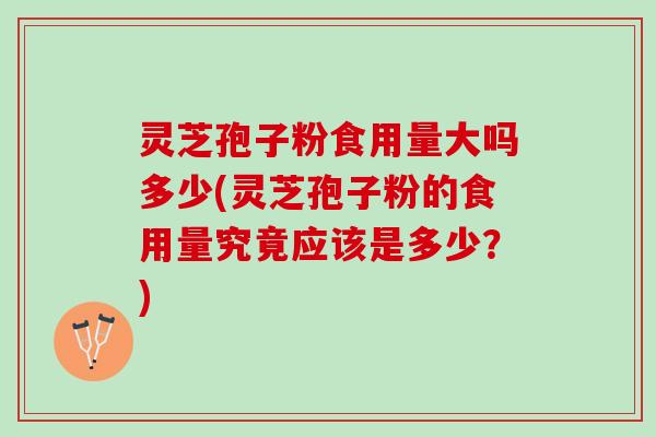 灵芝孢子粉食用量大吗多少(灵芝孢子粉的食用量究竟应该是多少？)