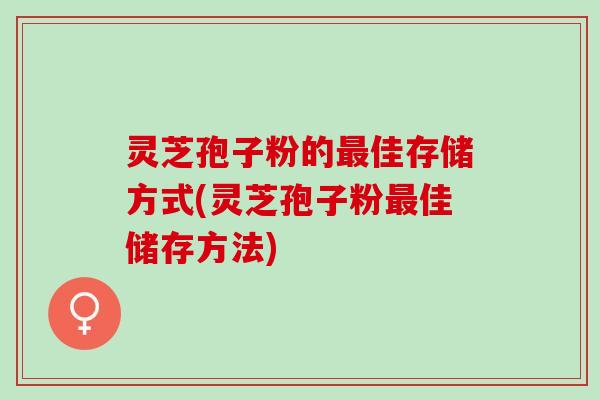 灵芝孢子粉的最佳存储方式(灵芝孢子粉最佳储存方法)