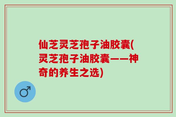 仙芝灵芝孢子油胶囊(灵芝孢子油胶囊——神奇的养生之选)