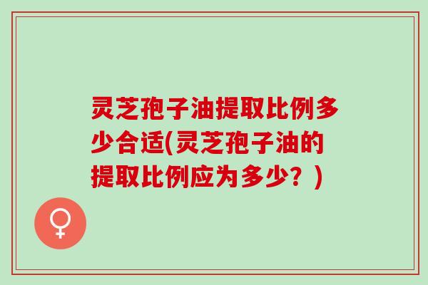 灵芝孢子油提取比例多少合适(灵芝孢子油的提取比例应为多少？)