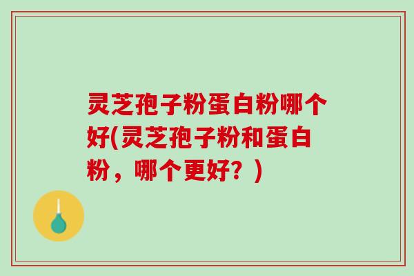 灵芝孢子粉蛋白粉哪个好(灵芝孢子粉和蛋白粉，哪个更好？)