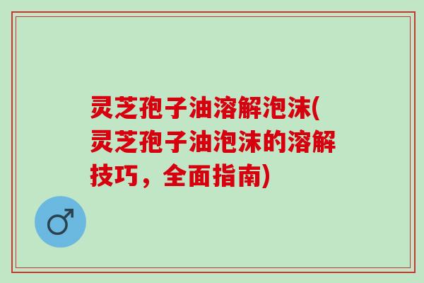 灵芝孢子油溶解泡沫(灵芝孢子油泡沫的溶解技巧，全面指南)
