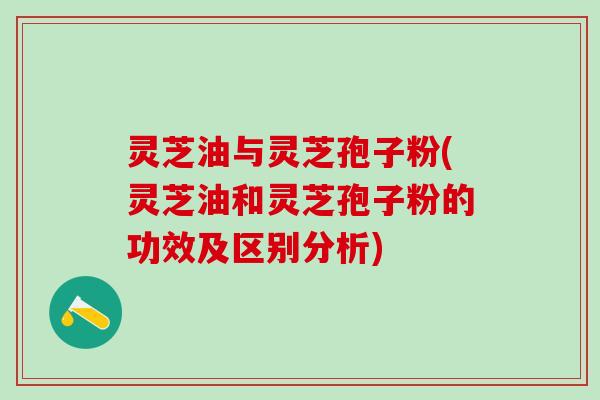 灵芝油与灵芝孢子粉(灵芝油和灵芝孢子粉的功效及区别分析)