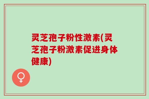 灵芝孢子粉性激素(灵芝孢子粉激素促进身体健康)