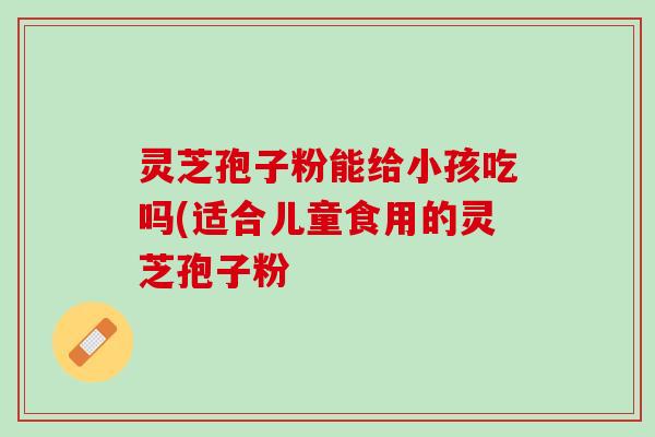 灵芝孢子粉能给小孩吃吗(适合儿童食用的灵芝孢子粉