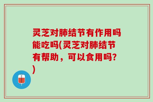 灵芝对结节有作用吗能吃吗(灵芝对结节有帮助，可以食用吗？)