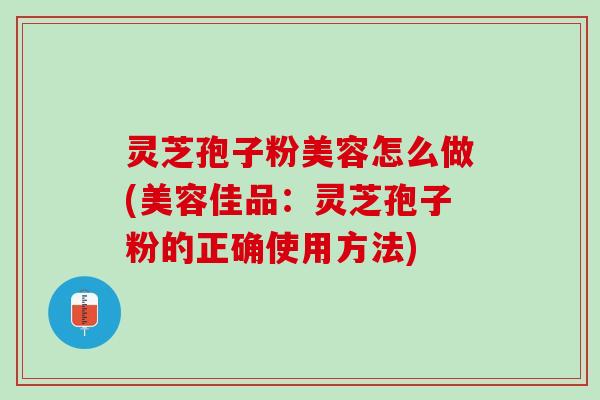 灵芝孢子粉美容怎么做(美容佳品：灵芝孢子粉的正确使用方法)
