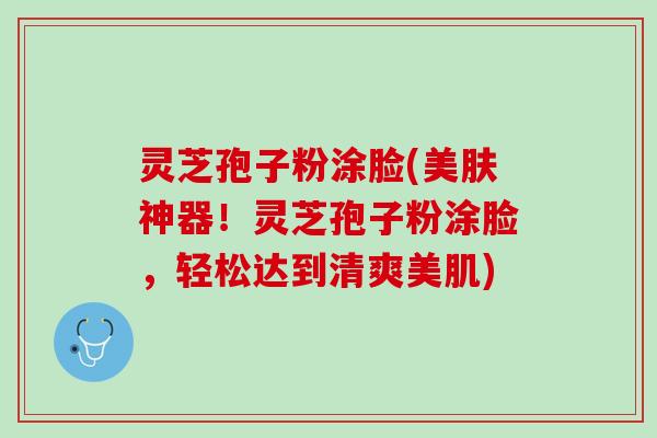 灵芝孢子粉涂脸(美肤神器！灵芝孢子粉涂脸，轻松达到清爽美肌)