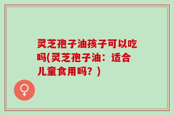 灵芝孢子油孩子可以吃吗(灵芝孢子油：适合儿童食用吗？)