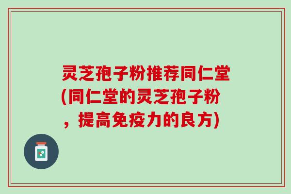 灵芝孢子粉推荐同仁堂(同仁堂的灵芝孢子粉,提高免疫力的良方) 灵芝孢子粉推荐同仁堂(同仁堂的灵芝孢子粉,提高免疫力的良方)