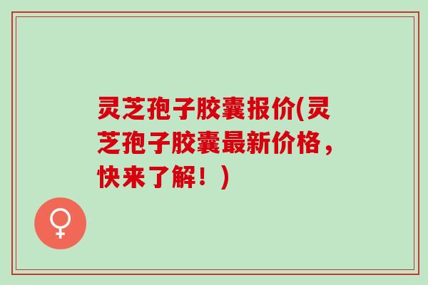 灵芝孢子胶囊报价(灵芝孢子胶囊最新价格，快来了解！)