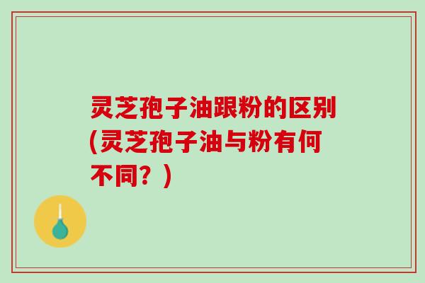 灵芝孢子油跟粉的区别(灵芝孢子油与粉有何不同？)