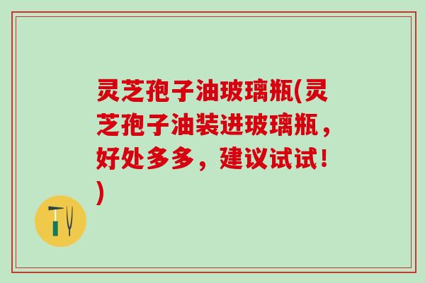 灵芝孢子油玻璃瓶(灵芝孢子油装进玻璃瓶，好处多多，建议试试！)