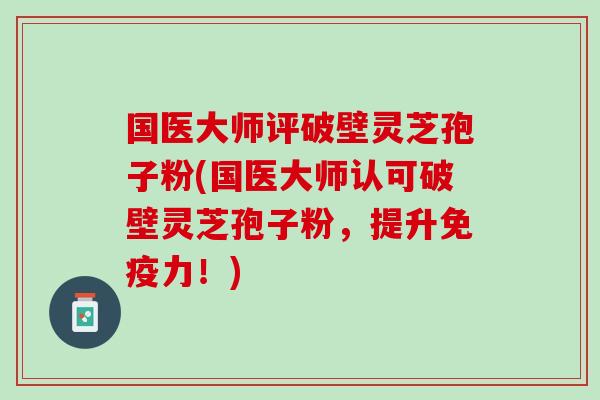 国医大师评破壁灵芝孢子粉(国医大师认可破壁灵芝孢子粉，提升免疫力！)