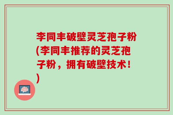 李同丰破壁灵芝孢子粉(李同丰推荐的灵芝孢子粉，拥有破壁技术！)