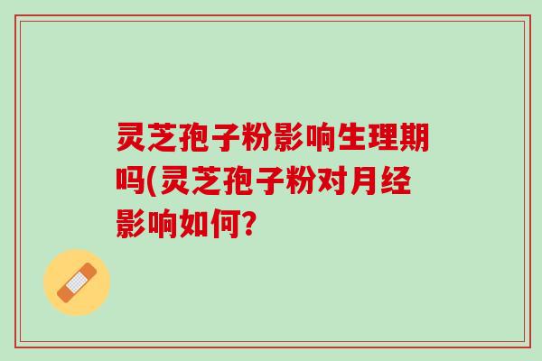灵芝孢子粉影响生理期吗(灵芝孢子粉对月经影响如何？