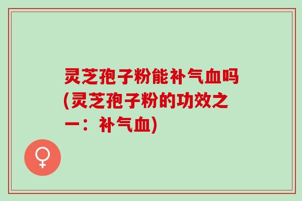 灵芝孢子粉能补气血吗(灵芝孢子粉的功效之一：补气血)