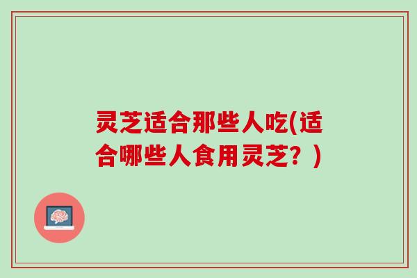 灵芝适合那些人吃(适合哪些人食用灵芝？)