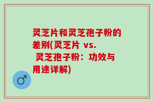 灵芝片和灵芝孢子粉的差别(灵芝片 vs. 灵芝孢子粉：功效与用途详解)
