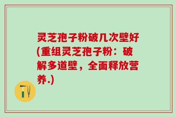 灵芝孢子粉破几次壁好(重组灵芝孢子粉：破解多道壁，全面释放营养.)