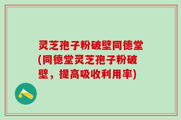 灵芝孢子粉破壁同德堂(同德堂灵芝孢子粉破壁，提高吸收利用率)