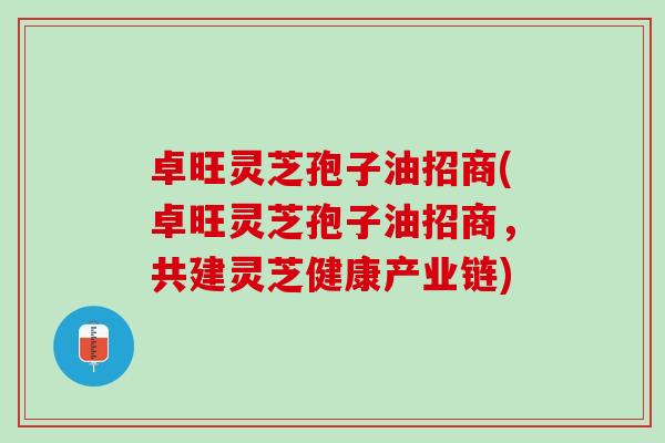 卓旺灵芝孢子油招商(卓旺灵芝孢子油招商，共建灵芝健康产业链)
