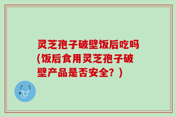 灵芝孢子破壁饭后吃吗(饭后食用灵芝孢子破壁产品是否安全？)