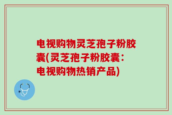 电视购物灵芝孢子粉胶囊(灵芝孢子粉胶囊：电视购物热销产品)