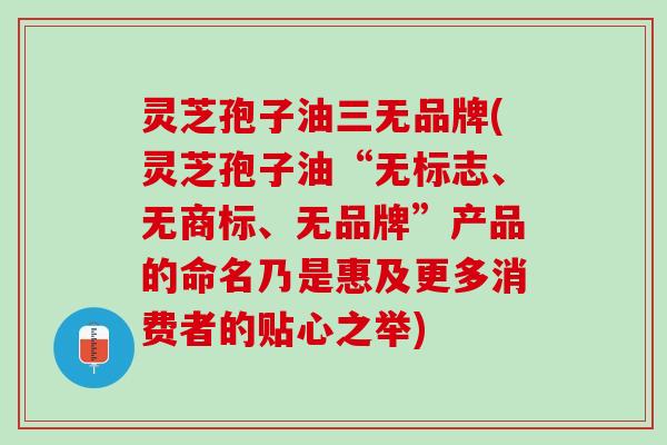 灵芝孢子油三无品牌(灵芝孢子油“无标志、无商标、无品牌”产品的命名乃是惠及更多消费者的贴心之举)
