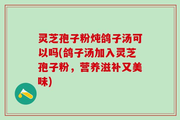 灵芝孢子粉炖鸽子汤可以吗(鸽子汤加入灵芝孢子粉，营养滋补又美味)