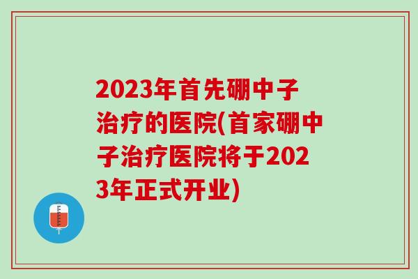 2023年首先硼中子的医院(首家硼中子医院将于2023年正式开业)
