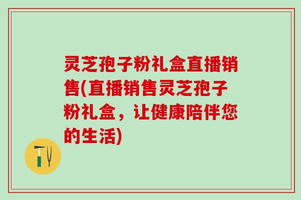灵芝孢子粉礼盒直播销售(直播销售灵芝孢子粉礼盒，让健康陪伴您的生活)
