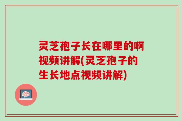 灵芝孢子长在哪里的啊视频讲解(灵芝孢子的生长地点视频讲解)
